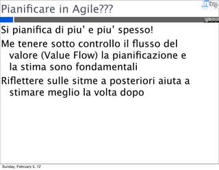 Pianificare in Agile??? 
Si pianifica di piu’ e piu’ spesso! 
Me tenere sotto controllo il flusso del 
valore (Value Flow) la pianificazione e 
la stima sono fondamentali 
Riflettere sulle sitme a posteriori aiuta a 
stimare meglio la volta dopo 
Sunday, February 5, 12 
 