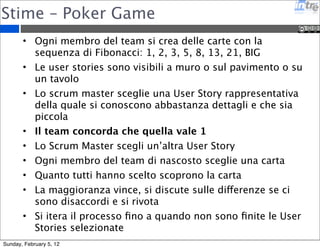 Stime – Poker Game 
• Ogni membro del team si crea delle carte con la 
sequenza di Fibonacci: 1, 2, 3, 5, 8, 13, 21, BIG 
• Le user stories sono visibili a muro o sul pavimento o su 
un tavolo 
• Lo scrum master sceglie una User Story rappresentativa 
della quale si conoscono abbastanza dettagli e che sia 
piccola 
• Il team concorda che quella vale 1 
• Lo Scrum Master scegli un’altra User Story 
• Ogni membro del team di nascosto sceglie una carta 
• Quanto tutti hanno scelto scoprono la carta 
• La maggioranza vince, si discute sulle differenze se ci 
sono disaccordi e si rivota 
• Si itera il processo fino a quando non sono finite le User 
Stories selezionate 
Sunday, February 5, 12 
 