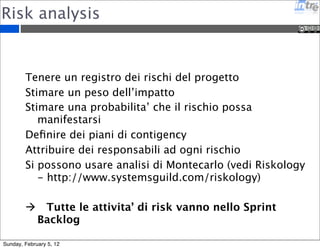 Risk analysis 
Tenere un registro dei rischi del progetto 
Stimare un peso dell’impatto 
Stimare una probabilita’ che il rischio possa 
manifestarsi 
Definire dei piani di contigency 
Attribuire dei responsabili ad ogni rischio 
Si possono usare analisi di Montecarlo (vedi Riskology 
- http://www.systemsguild.com/riskology) 
 Tutte le attivita’ di risk vanno nello Sprint 
Backlog 
Sunday, February 5, 12 
 