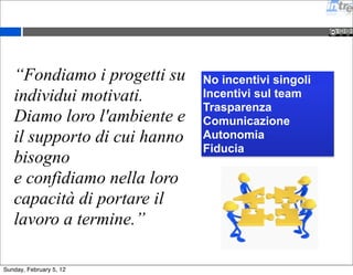 “Fondiamo i progetti su 
individui motivati. 
Diamo loro l'ambiente e 
il supporto di cui hanno 
bisogno 
e confidiamo nella loro 
capacità di portare il 
lavoro a termine.” 
No incentivi singoli 
Incentivi sul team 
Trasparenza 
Comunicazione 
Autonomia 
Fiducia 
Sunday, February 5, 12 
 