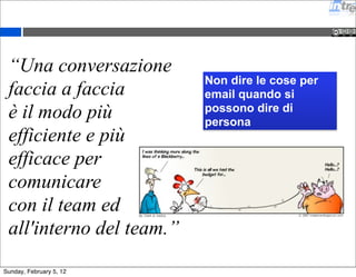 “Una conversazione 
faccia a faccia 
è il modo più 
efficiente e più 
efficace per 
comunicare 
con il team ed 
all'interno del team.” 
Non dire le cose per 
email quando si 
possono dire di 
persona 
Sunday, February 5, 12 
 