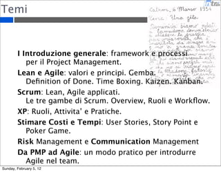 Temi 
I Introduzione generale: framework e processi 
per il Project Management. 
Lean e Agile: valori e principi. Gemba. 
Definition of Done. Time Boxing. Kaizen. Kanban. 
Scrum: Lean, Agile applicati. 
Le tre gambe di Scrum. Overview, Ruoli e Workflow. 
XP: Ruoli, Attivita’ e Pratiche. 
Stimare Costi e Tempi: User Stories, Story Point e 
Poker Game. 
Risk Management e Communication Management 
Da PMP ad Agile: un modo pratico per introdurre 
Agile nel team. 
Sunday, February 5, 12 
 