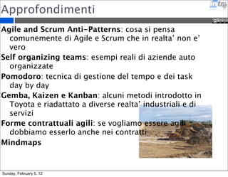 Approfondimenti 
Agile and Scrum Anti-Patterns: cosa si pensa 
comunemente di Agile e Scrum che in realta’ non e’ 
vero 
Self organizing teams: esempi reali di aziende auto 
organizzate 
Pomodoro: tecnica di gestione del tempo e dei task 
day by day 
Gemba, Kaizen e Kanban: alcuni metodi introdotto in 
Toyota e riadattato a diverse realta’ industriali e di 
servizi 
Forme contrattuali agili: se vogliamo essere agili 
dobbiamo esserlo anche nei contratti 
Mindmaps 
Sunday, February 5, 12 
 