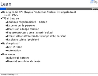 Pratiche XP 
• Pair Programming: sviluppare le parti piu’ critiche insieme sullo 
stesso pc condividendo le scelte e il codice 
• Test Driven Development: scrivere il test e poi sviluppare la 
funzionalita’ 
• Continuos Integration: integrare in modo continuo tutti i componenti 
software riducendo il rischio di integrazione posticipata 
• Refactoring: rivedere periodicamente il codice migliorandolo e 
rendendolo piu’ mantenibile 
• Collective Code Ownership: il codice sorgente e’ di tutti e tutti sanno 
metterci le mani 
• Simple design: tenere sempre il sistema semplice 
Sunday, February 5, 12 
 