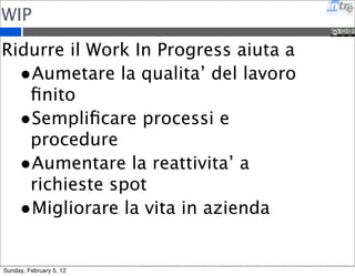 L’importanza del time-boxing 
•Aiuta a concentrarsi su una singola attivita’ 
•Da quell’adrenalina positiva per portare a termine un 
compito 
•Permette di semplificare i task 
•Riduce il lavoro inutile 
•Incrementa la concretezza (stare con i piedi per 
terra) 
•Permette di avere un ritmo nel lavoro (non ci sono 
piu’ riunioni senza fine che finiscono con un ‘?’) 
•Aiuta a trovare accordi con se stessi e con il team 
•Permette di pianificare meglio le attivita’ e stimarne 
il costo 
Sunday, February 5, 12 
 