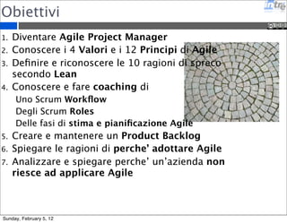 Obiettivi 
1. Diventare Agile Project Manager 
2. Conoscere i 4 Valori e i 12 Principi di Agile 
3. Definire e riconoscere le 10 ragioni di spreco 
secondo Lean 
4. Conoscere e fare coaching di 
Uno Scrum Workflow 
Degli Scrum Roles 
Delle fasi di stima e pianificazione Agile 
5. Creare e mantenere un Product Backlog 
6. Spiegare le ragioni di perche’ adottare Agile 
7. Analizzare e spiegare perche’ un’azienda non 
riesce ad applicare Agile 
Sunday, February 5, 12 
 