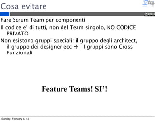 Team Virtuali 
E’ possibile applicare Scrum da remoto su team dislocati 
geograficamenti 
E’ difficile farlo funzionare 
I tools di comunicazione sono fondamentali, devono 
permettere un editing live degli oggetti (es: Google 
Docs) 
Chat, Call e Video Call devono essere sempre accessibili 
Il repository del codice sempre condiviso 
I server di test e di continuos integration hanno un ruolo 
molto importante perche’ evidenziano i problemi che di 
solito non emergono naturalmente nei team co-located 
Sunday, February 5, 12 
 