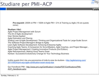 Studiare come Scrum Master 
Seguire il corso di Scrum Master di due giorni 
insegnato da un Scrum Trainer Certificato 
Applicare Scrum su un progetto e/o partecipare ad un 
progetto Scrum 
Studiare il libro di Ken Schware “Agile Project 
Management with Scrum” 
Sostenere un esame online con 40 domande in 60 
minuti. 
Sunday, February 5, 12 
 