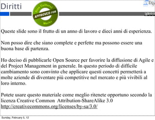 Ringraziamenti 
Si ringraziano tutti i partecipanti ai corsi 2011 per i preziosi 
feedback e la grande partecipazione al corso. 
Si ringrazia Michael Vizdos che con i suoi fumetti mi ha ispirato 
e divertito - www.implementingscrum.com. 
Ringrazio tutti i colleghi di Intré che fanno da cavia per tutte le 
mie sperimentazioni. 
Ringrazio Elena, Arturo e Edoardo per la pazienza che hanno 
avuto durante le mie sere di studio e ricerca. 
Sunday, February 5, 12 
 