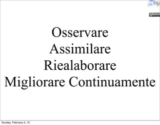Osservare 
Assimilare 
Riealaborare 
Migliorare Continuamente 
Sunday, February 5, 12 
 