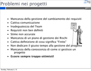 Problemi nei progetti 
• Mancanza della gestione del cambiamento dei requisiti 
• Cattiva comunicazione 
• Inadeguatezza del Team 
• Requisiti non ben definiti 
• Stime non accurate 
• Mancanza di un piano di gestione dei Rischi 
• Cattiva definizione di cosa significa “Finito” 
• Non dedicare il giusto tempo alla gestione del progetto 
• Mancanza della conoscenza di come si gestisce un 
progetto 
• Essere sempre troppo ottimisti! 
Sunday, February 5, 12 
 