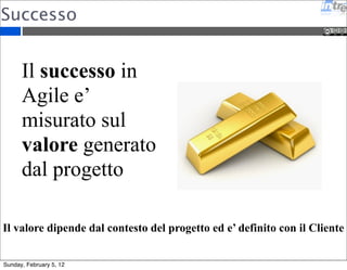 Successo 
Il successo in 
Agile e’ 
misurato sul 
valore generato 
dal progetto 
Il valore dipende dal contesto del progetto ed e’ definito con il Cliente 
Sunday, February 5, 12 
 