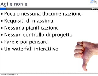 Agile non e’ 
• Poca o nessuna documentazione 
• Requisiti di massima 
• Nessuna pianificazione 
• Nessun controllo di progetto 
• Fare e poi pensare 
• Un waterfall interattivo 
Sunday, February 5, 12 
 