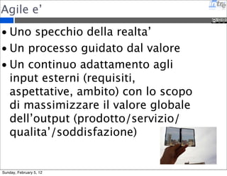 Agile e’ 
• Uno specchio della realta’ 
• Un processo guidato dal valore 
• Un continuo adattamento agli 
input esterni (requisiti, 
aspettative, ambito) con lo scopo 
di massimizzare il valore globale 
dell’output (prodotto/servizio/ 
qualita’/soddisfazione) 
Sunday, February 5, 12 
 