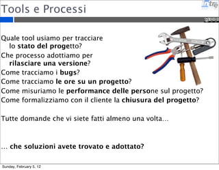 Tools e Processi 
Quale tool usiamo per tracciare 
lo stato del progetto? 
Che processo adottiamo per 
rilasciare una versione? 
Come tracciamo i bugs? 
Come tracciamo le ore su un progetto? 
Come misuriamo le performance delle persone sul progetto? 
Come formalizziamo con il cliente la chiusura del progetto? 
Tutte domande che vi siete fatti almeno una volta… 
… che soluzioni avete trovato e adottato? 
Sunday, February 5, 12 
 