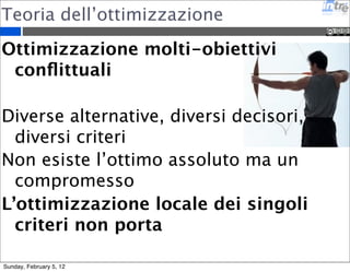 Teoria dell’ottimizzazione 
Ottimizzazione molti-obiettivi 
conflittuali 
Diverse alternative, diversi decisori, 
diversi criteri 
Non esiste l’ottimo assoluto ma un 
compromesso 
L’ottimizzazione locale dei singoli 
criteri non porta 
Sunday, February 5, 12 
 