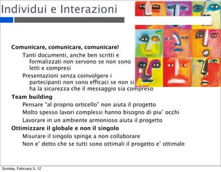 Individui e Interazioni 
Comunicare, comunicare, comunicare! 
Tanti documenti, anche ben scritti e 
formalizzati non servono se non sono 
letti e compresi 
Presentazioni senza coinvolgere i 
partecipanti non sono efficaci se non si 
ha la sicurezza che il messaggio sia compreso 
Team building 
Pensare “al proprio orticello” non aiuta il progetto 
Molto spesso lavori complessi hanno bisogno di piu’ occhi 
Lavorare in un ambiente armonioso aiuta il progetto 
Ottimizzare il globale e non il singolo 
Misurare il singolo spinge a non collaborare 
Non e’ detto che se tutti sono ottimali il progetto e’ ottimale 
Sunday, February 5, 12 
 