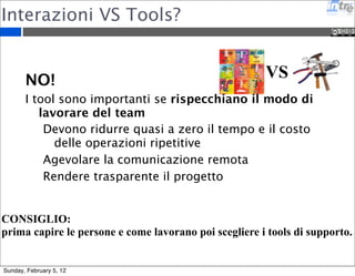 Interazioni VS Tools? 
VS 
NO! 
I tool sono importanti se rispecchiano il modo di 
lavorare del team 
Devono ridurre quasi a zero il tempo e il costo 
delle operazioni ripetitive 
Agevolare la comunicazione remota 
Rendere trasparente il progetto 
CONSIGLIO: 
prima capire le persone e come lavorano poi scegliere i tools di supporto. 
Sunday, February 5, 12 
 