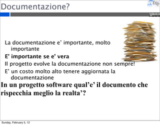 Documentazione? 
La documentazione e’ importante, molto 
importante 
E’ importante se e’ vera 
Il progetto evolve la documentazione non sempre! 
E’ un costo molto alto tenere aggiornata la 
documentazione 
In un progetto software qual’e’ il documento che 
rispecchia meglio la realta’? 
Sunday, February 5, 12 
 