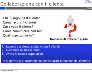 Collaborazione con il cliente 
Domande di difficile risposta 
Che bisogni ha il cliente? 
Come lavora il cliente? 
Cosa vede il cliente? 
Come comunicare con lui? 
Quali aspettative ha? 
1. Lavorare a stretto contatto con il cliente 
2. Respirare la stessa “aria” 
3. Avere le stesse aspettative 
Fa superare piu’ facilmente la conflittualita’ intrinseca dei contratti 
Sunday, February 5, 12 
 