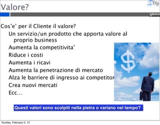 Valore? 
Cos’e’ per il Cliente il valore? 
Un servizio/un prodotto che apporta valore al 
proprio business 
Aumenta la competitivita’ 
Riduce i costi 
Aumenta i ricavi 
Aumenta la penetrazione di mercato 
Alza le barriere di ingresso ai competitor 
Crea nuovi mercati 
Ecc… 
Questi valori sono scolpiti nella pietra o variano nel tempo? 
Sunday, February 5, 12 
 
