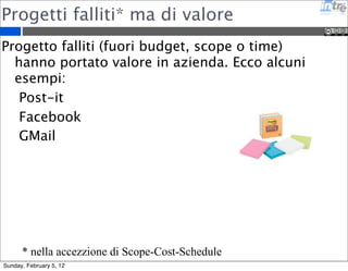 Progetti falliti* ma di valore 
Progetto falliti (fuori budget, scope o time) 
hanno portato valore in azienda. Ecco alcuni 
esempi: 
Post-it 
Facebook 
GMail 
* nella accezzione di Scope-Cost-Schedule 
Sunday, February 5, 12 
 