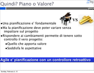 Quindi? Piano o Valore? 
VS 
•Una pianificazione e’ fondamentale 
•Ma la pianificazione deve poter variare senza 
impattare sul progetto 
•Rispondere ai cambiamenti permette di tenere sotto 
controllo il vero progetto: 
•Quello che apporta valore 
•Soddisfa le aspettative 
Agile e’ pianificazione con un controllore retroattivo 
Sunday, February 5, 12 
 