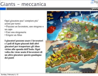 Giants - meccanica 
Ogni giocatore puo’ compiere piu’ 
azioni per turno: 
• Piazzare un lavoratore, uno stregone o 
un capo 
• Fare una stregoneria 
• Erigere un Ahus 
I giocatori possono usare i lavoratori 
e i pali di legno piazzati dali altri 
giocatori per trasportare gli Ahus 
vicino alla sponda dell’Isola. Ogni 
volta che viene usato il lavoratore di 
un altro giocatore questo guadagna 
dei punti 
Sunday, February 5, 12 
 