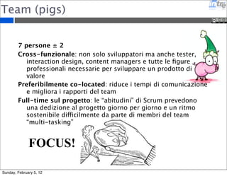 Team (pigs) 
7 persone ± 2 
Cross-funzionale: non solo sviluppatori ma anche tester, 
interaction design, content managers e tutte le figure 
professionali necessarie per sviluppare un prodotto di 
valore 
Preferibilmente co-located: riduce i tempi di comunicazione 
e migliora i rapporti del team 
Full-time sul progetto: le “abitudini” di Scrum prevedono 
una dedizione al progetto giorno per giorno e un ritmo 
sostenibile difficilmente da parte di membri del team 
“multi-tasking” 
FOCUS! 
Sunday, February 5, 12 
 