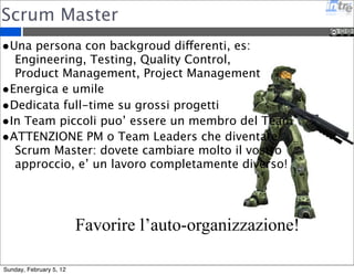 Scrum Master 
•Una persona con backgroud differenti, es: 
Engineering, Testing, Quality Control, 
Product Management, Project Management 
•Energica e umile 
•Dedicata full-time su grossi progetti 
•In Team piccoli puo’ essere un membro del Team 
•ATTENZIONE PM o Team Leaders che diventate 
Scrum Master: dovete cambiare molto il vostro 
approccio, e’ un lavoro completamente diverso! 
Favorire l’auto-organizzazione! 
Sunday, February 5, 12 
 