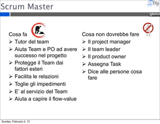 Scrum Master 
Cosa fa 
 Tutor del team 
 Aiuta Team e PO ad avere 
successo nel progetto 
 Protegge il Team dai 
fattori esteri 
 Facilita le relazioni 
 Toglie gli impedimenti 
 E’ al servizio del Team 
 Aiuta a capire il flow-value 
Cosa non dovrebbe fare 
 Il project manager 
 Il team leader 
 Il product owner 
 Assegna Task 
 Dice alle persone cosa 
fare 
Sunday, February 5, 12 
 