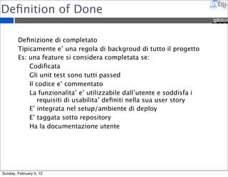 Definition of Done 
Definizione di completato 
Tipicamente e’ una regola di backgroud di tutto il progetto 
Es: una feature si considera completata se: 
Codificata 
Gli unit test sono tutti passed 
Il codice e’ commentato 
La funzionalita’ e’ utilizzabile dall’utente e soddisfa i 
requisiti di usabilita’ definiti nella sua user story 
E’ integrata nel setup/ambiente di deploy 
E’ taggata sotto repository 
Ha la documentazione utente 
Sunday, February 5, 12 
 