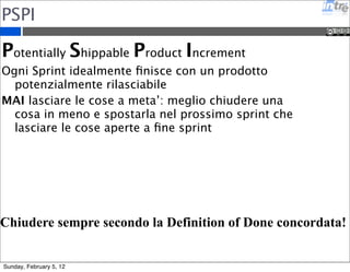 PSPI 
Potentially Shippable Product Increment 
Ogni Sprint idealmente finisce con un prodotto 
potenzialmente rilasciabile 
MAI lasciare le cose a meta’: meglio chiudere una 
cosa in meno e spostarla nel prossimo sprint che 
lasciare le cose aperte a fine sprint 
Chiudere sempre secondo la Definition of Done concordata! 
Sunday, February 5, 12 
 