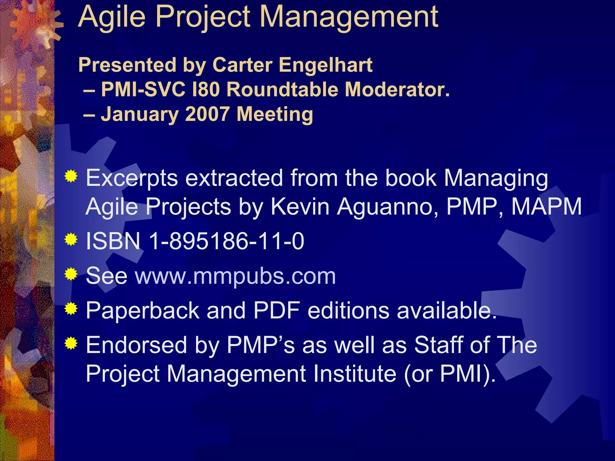 Agile Project Management Presented by Carter Engelhart  – PMI-SVC I80 Roundtable Moderator.  – January 2007 Meeting Excerpts extracted from the book Managing Agile Projects by Kevin Aguanno, PMP, MAPM ISBN 1-895186-11-0 See  www.mmpubs.com Paperback and PDF editions available. Endorsed by PMP’s as well as Staff of The Project Management Institute (or PMI). 