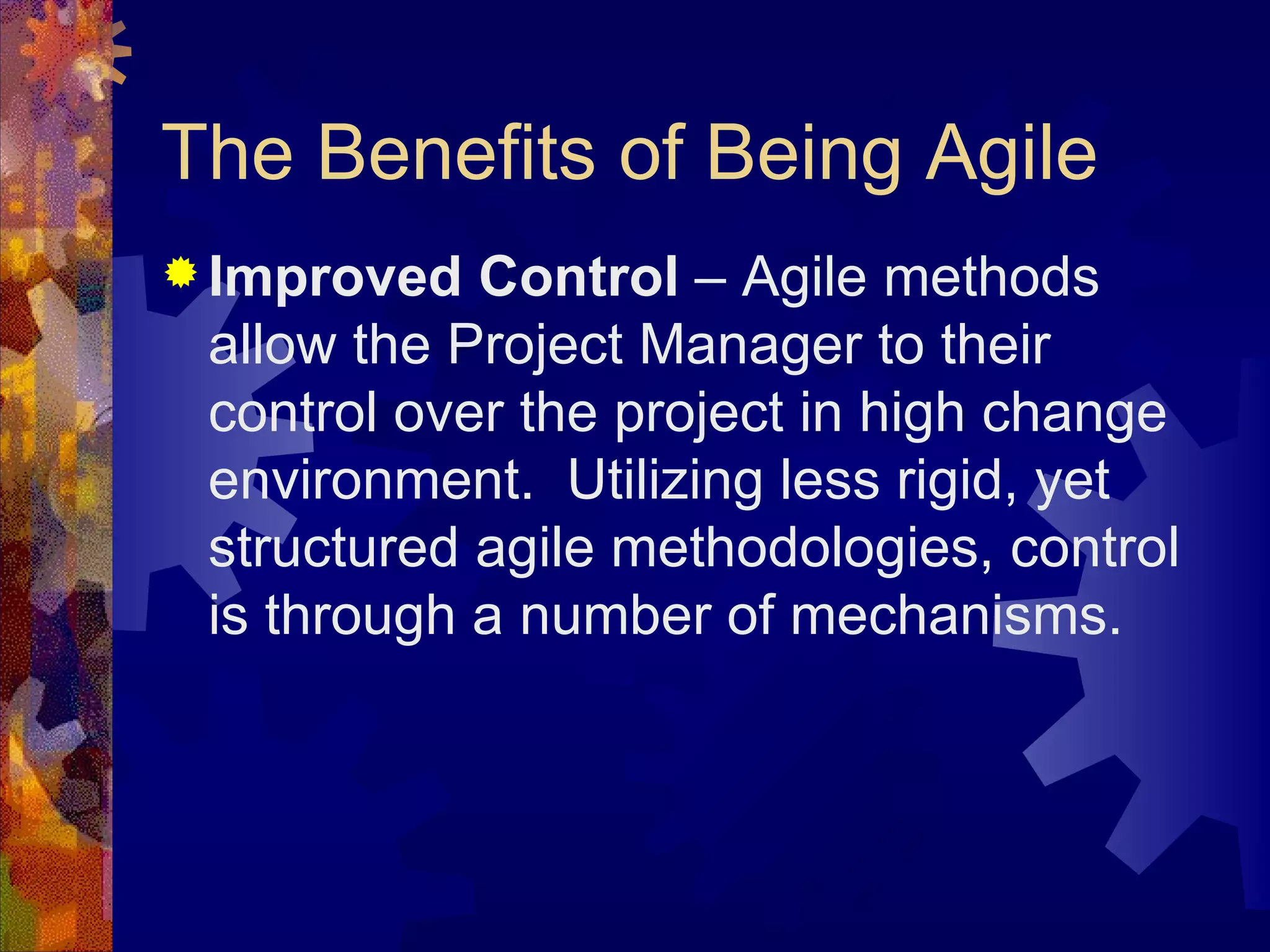 The Benefits of Being Agile Improved Control  – Agile methods allow the Project Manager to their control over the project in high change environment.  Utilizing less rigid, yet structured agile methodologies, control is through a number of mechanisms. 