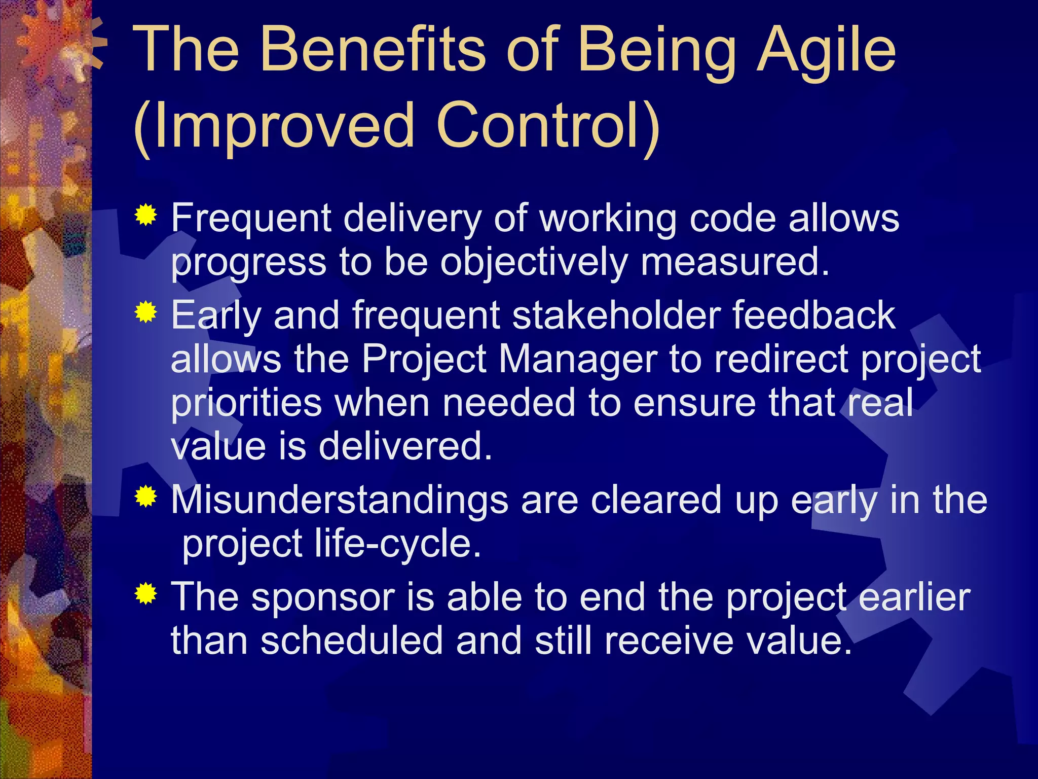 The Benefits of Being Agile (Improved Control) Frequent delivery of working code allows progress to be objectively measured. Early and frequent stakeholder feedback allows the Project Manager to redirect project priorities when needed to ensure that real value is delivered. Misunderstandings are cleared up early in the  project life-cycle. The sponsor is able to end the project earlier than scheduled and still receive value. 