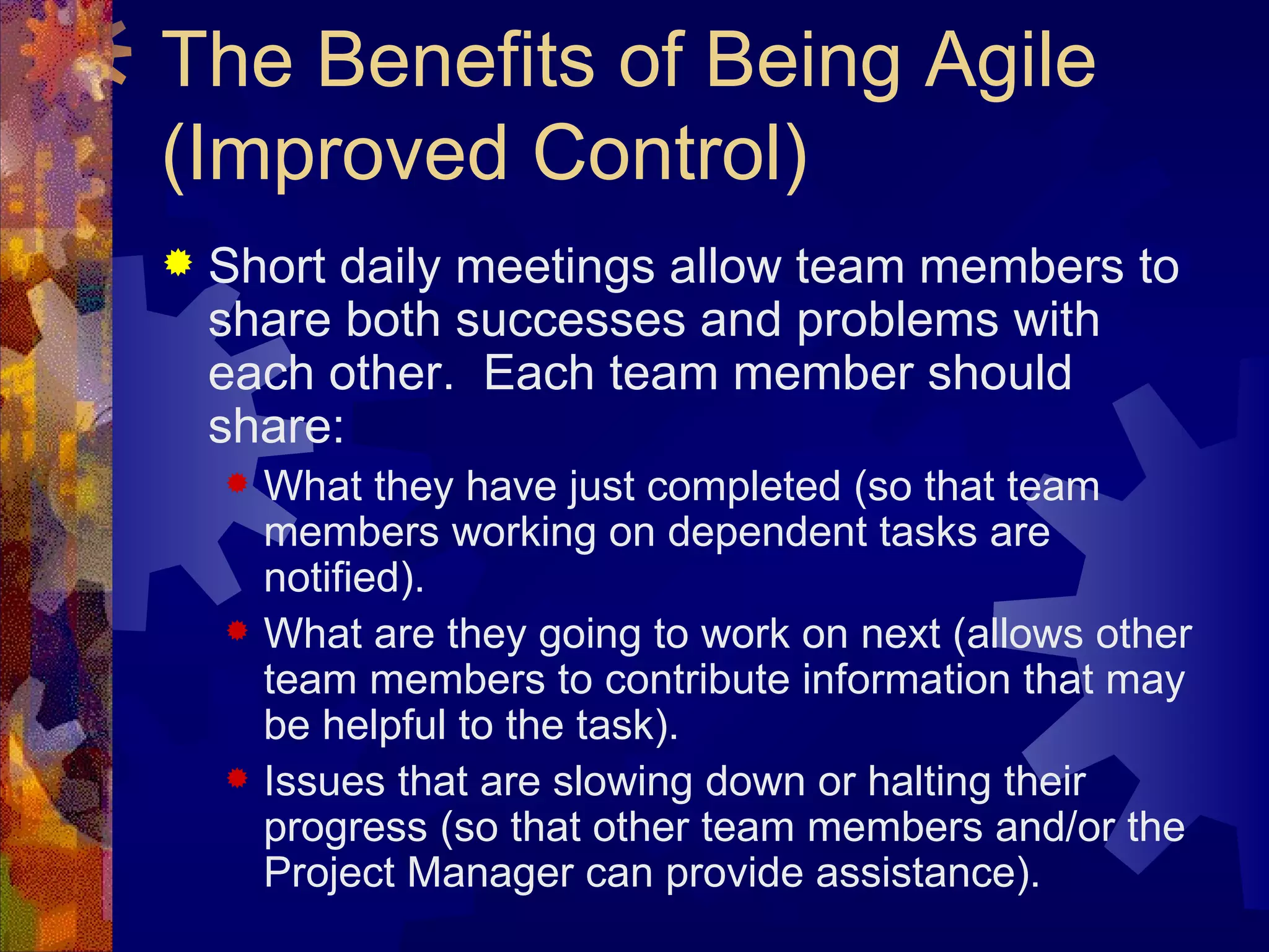The Benefits of Being Agile (Improved Control) Short daily meetings allow team members to share both successes and problems with each other.  Each team member should share: What they have just completed (so that team members working on dependent tasks are notified). What are they going to work on next (allows other team members to contribute information that may be helpful to the task). Issues that are slowing down or halting their progress (so that other team members and/or the Project Manager can provide assistance). 