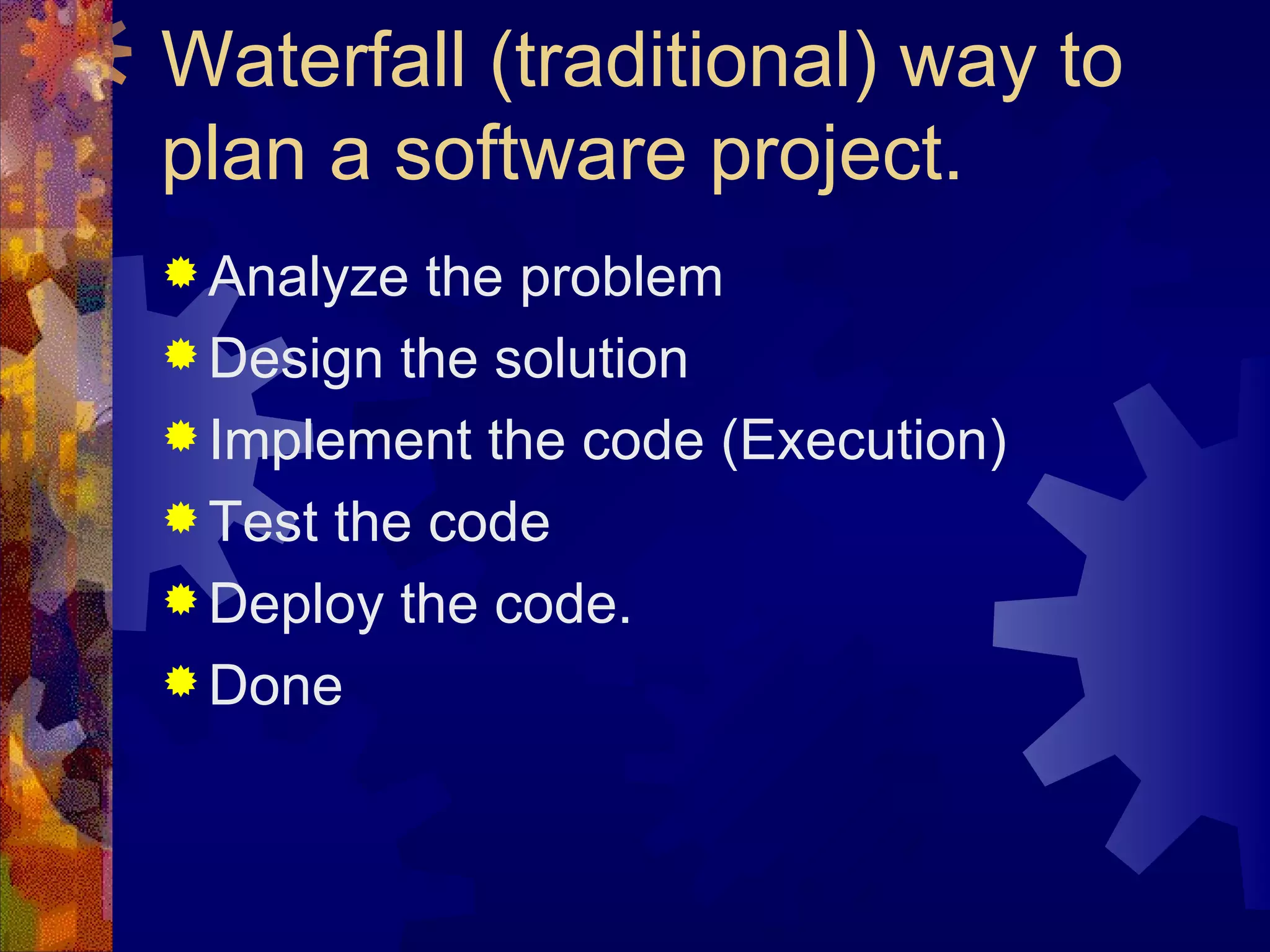 Waterfall (traditional) way to plan a software project. Analyze the problem Design the solution Implement the code (Execution) Test the code  Deploy the code. Done 