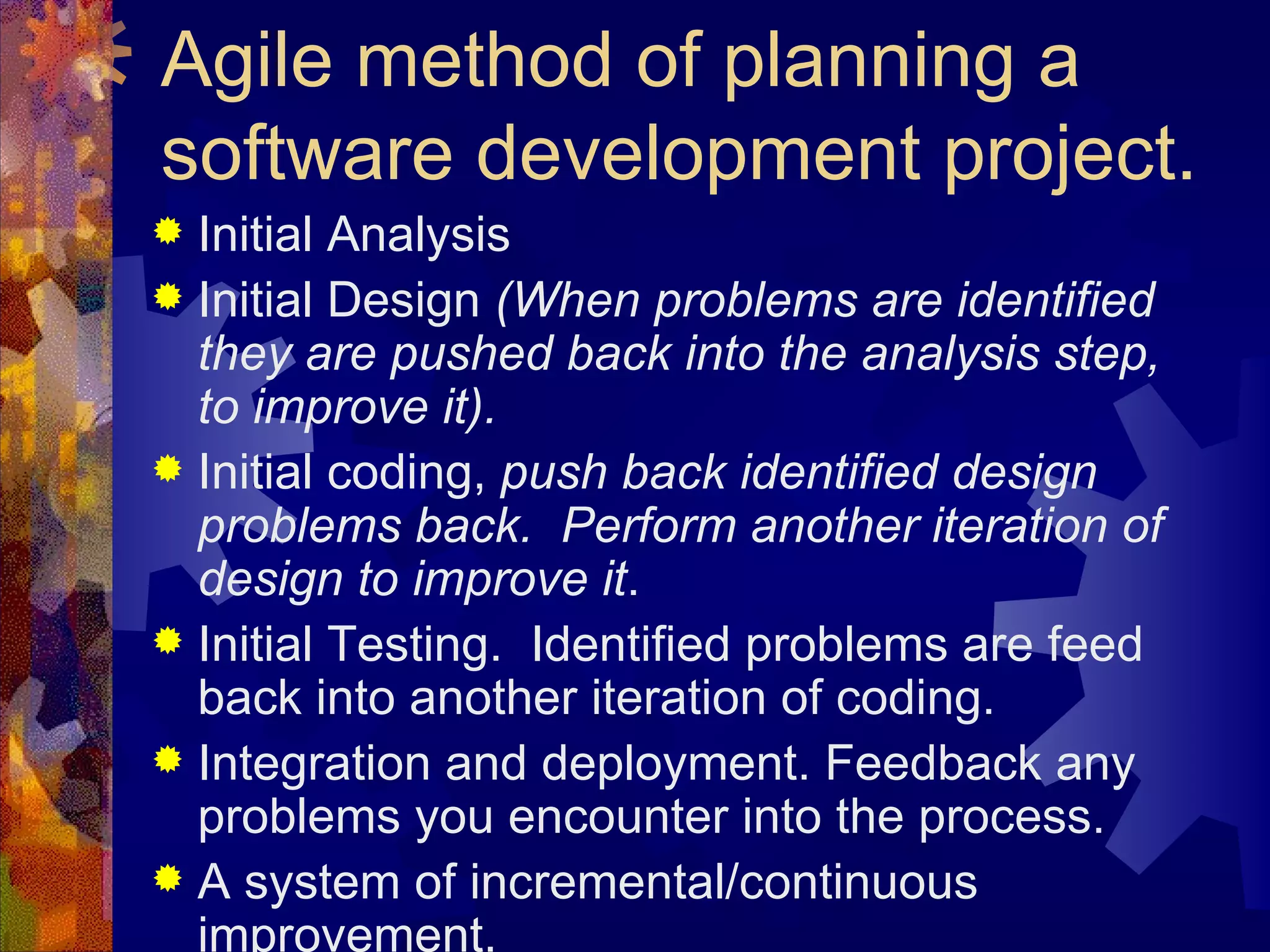 Agile method of planning a software development project. Initial Analysis Initial Design  (When problems are identified they are pushed back into the analysis step, to improve it). Initial coding,  push back identified design problems back.  Perform another iteration of design to improve it . Initial Testing.  Identified problems are feed back into another iteration of coding. Integration and deployment. Feedback any problems you encounter into the process. A system of incremental/continuous improvement. 