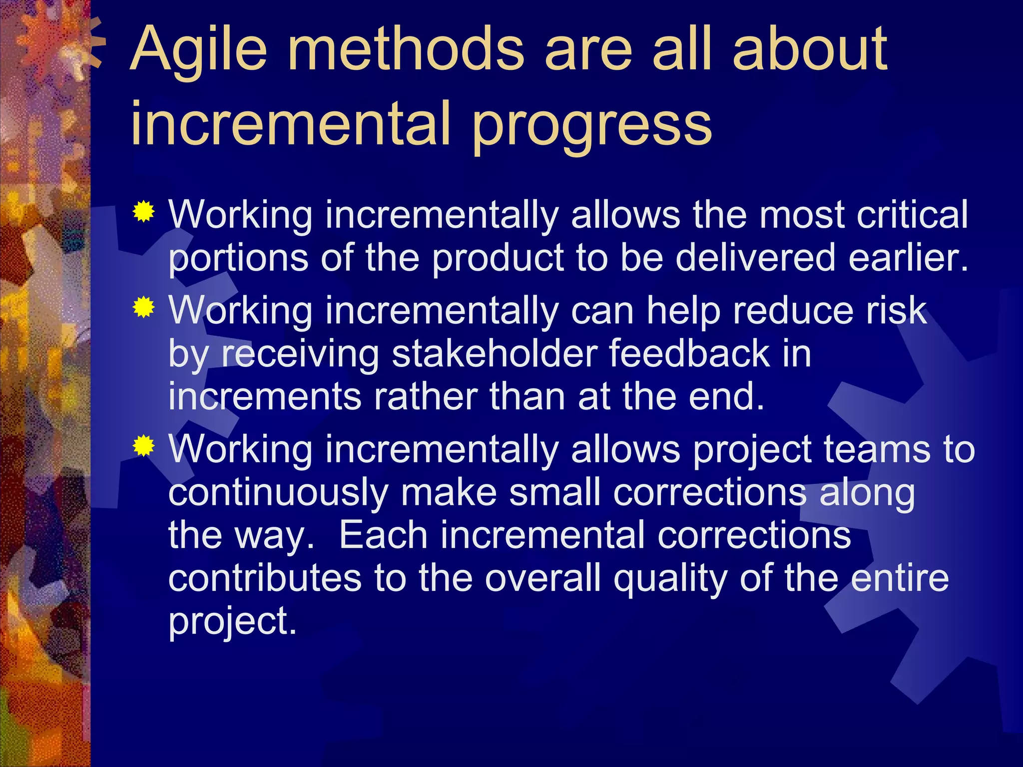 Agile methods are all about incremental progress Working incrementally allows the most critical portions of the product to be delivered earlier. Working incrementally can help reduce risk by receiving stakeholder feedback in increments rather than at the end. Working incrementally allows project teams to continuously make small corrections along the way.  Each incremental corrections contributes to the overall quality of the entire project. 