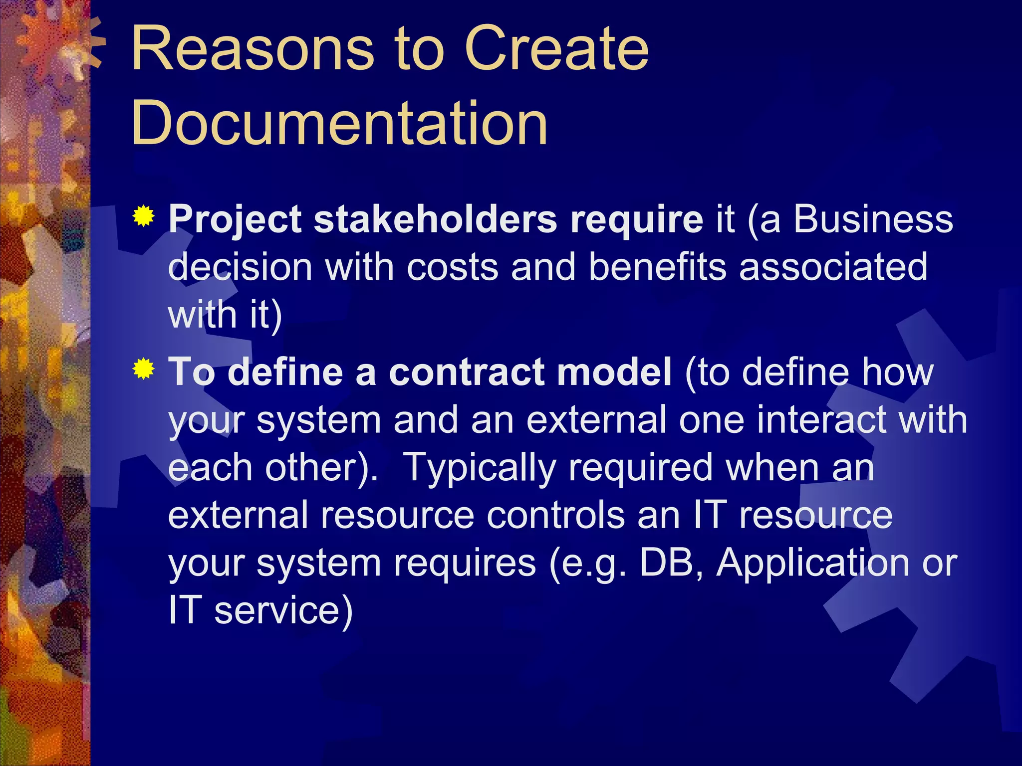 Reasons to Create Documentation  Project stakeholders require  it (a Business decision with costs and benefits associated with it) To define a contract model  (to define how your system and an external one interact with each other).  Typically required when an external resource controls an IT resource your system requires (e.g. DB, Application or IT service)  