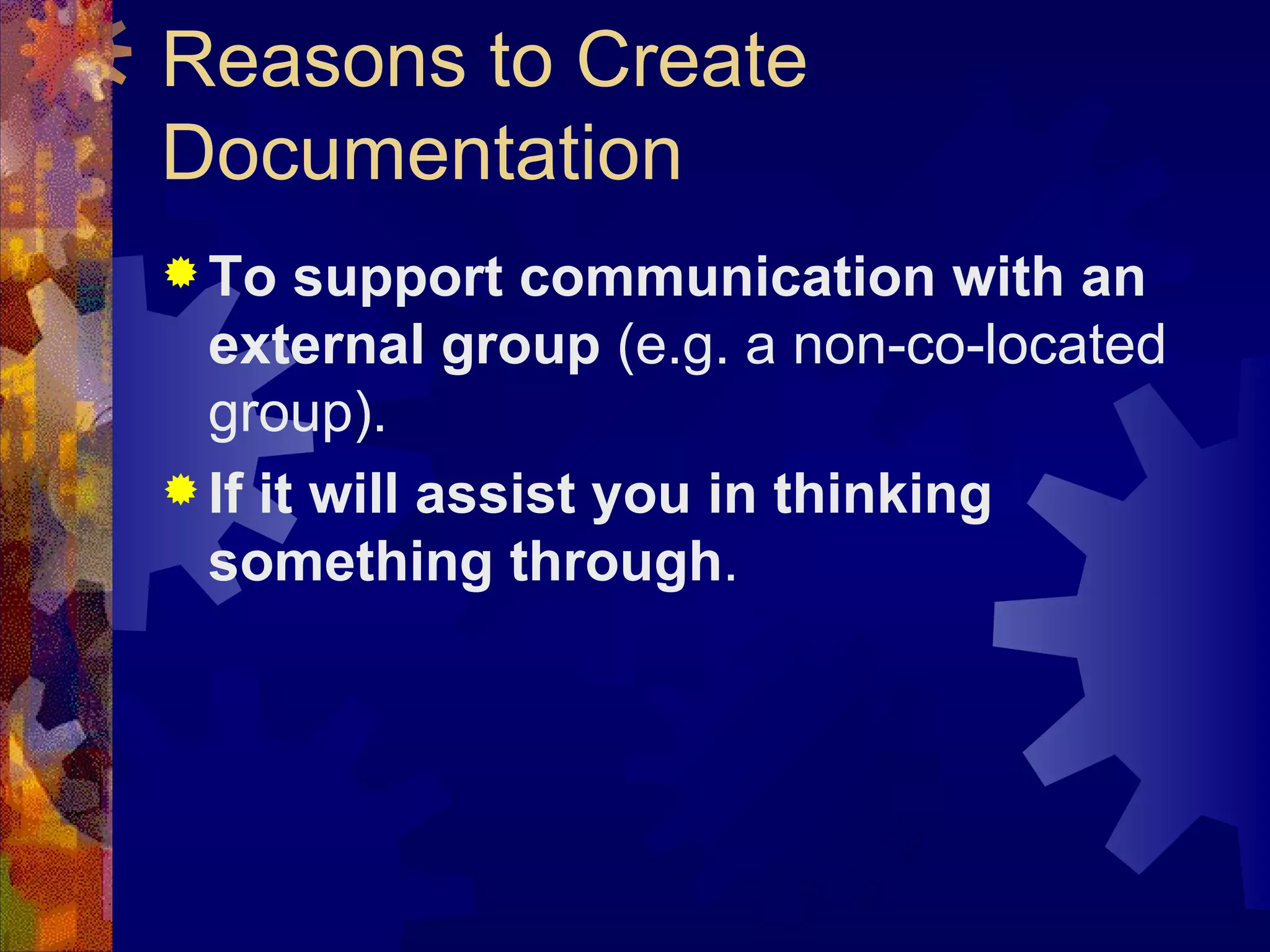 Reasons to Create Documentation  To support communication with an external group  (e.g. a non-co-located group). If it will assist you in thinking something through . 