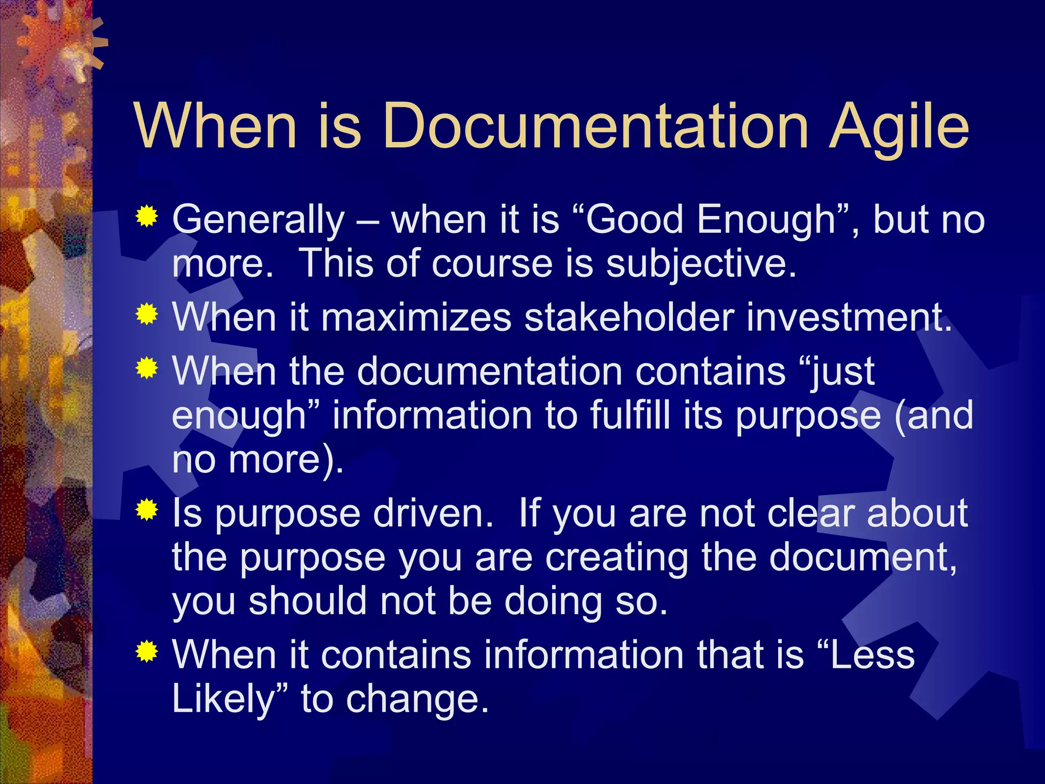 When is Documentation Agile Generally – when it is “Good Enough”, but no more.  This of course is subjective. When it maximizes stakeholder investment. When the documentation contains “just enough” information to fulfill its purpose (and no more). Is purpose driven.  If you are not clear about the purpose you are creating the document, you should not be doing so. When it contains information that is “Less Likely” to change. 