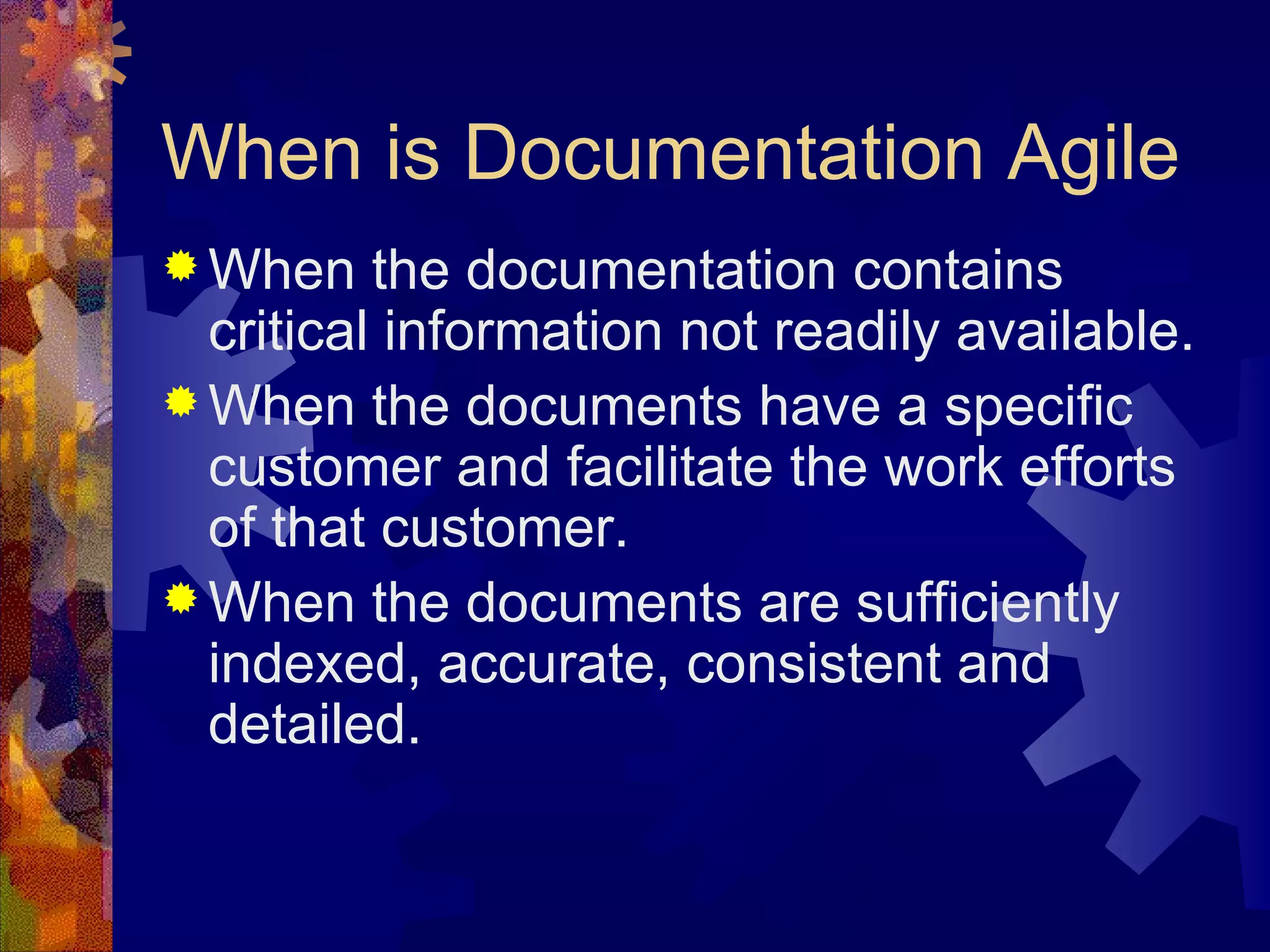 When is Documentation Agile When the documentation contains critical information not readily available. When the documents have a specific customer and facilitate the work efforts of that customer. When the documents are sufficiently indexed, accurate, consistent and detailed. 