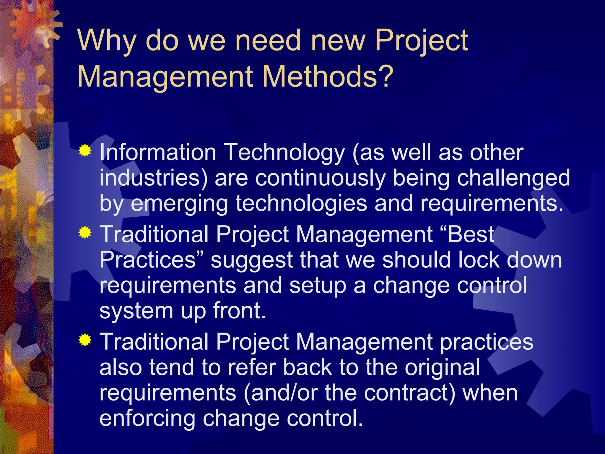 Why do we need new Project Management Methods? Information Technology (as well as other industries) are continuously being challenged by emerging technologies and requirements. Traditional Project Management “Best Practices” suggest that we should lock down requirements and setup a change control system up front.  Traditional Project Management practices also tend to refer back to the original requirements (and/or the contract) when enforcing change control.  