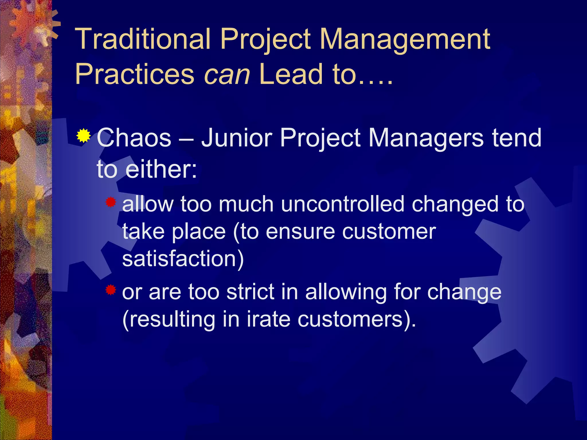 Traditional Project Management Practices  can  Lead to…. Chaos – Junior Project Managers tend to either: allow too much uncontrolled changed to take place (to ensure customer satisfaction)  or are too strict in allowing for change (resulting in irate customers). 