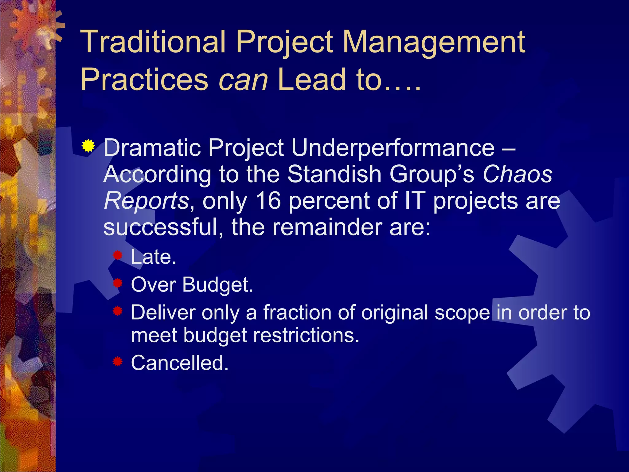 Traditional Project Management Practices  can  Lead to…. Dramatic Project Underperformance – According to the Standish Group’s  Chaos Reports , only 16 percent of IT projects are successful, the remainder are: Late. Over Budget. Deliver only a fraction of original scope in order to meet budget restrictions. Cancelled. 