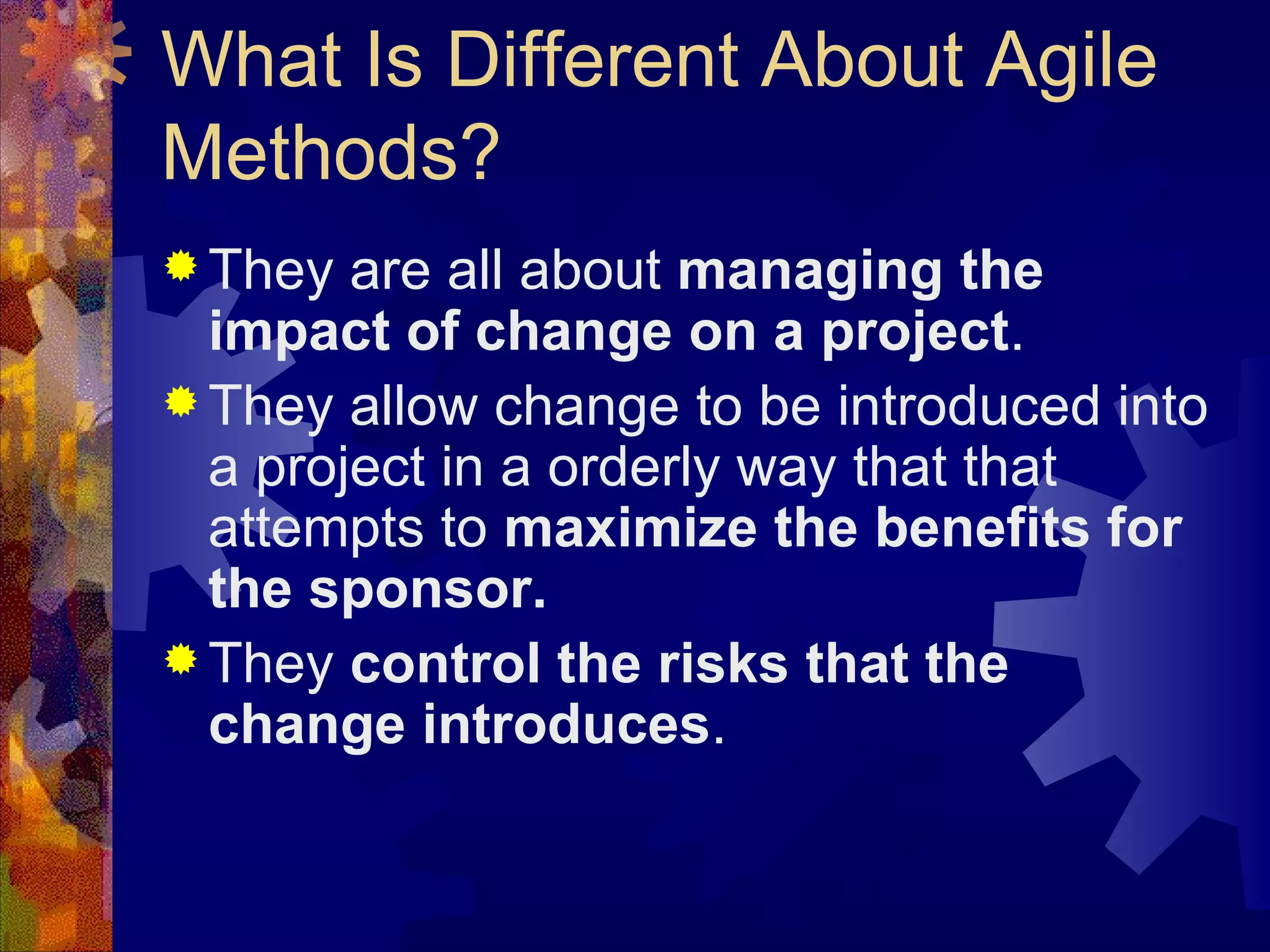 What Is Different About Agile Methods? They are all about  managing the impact of change on a project . They allow change to be introduced into a project in a orderly way that that attempts to  maximize the benefits for the sponsor. They  control the risks that the change introduces . 