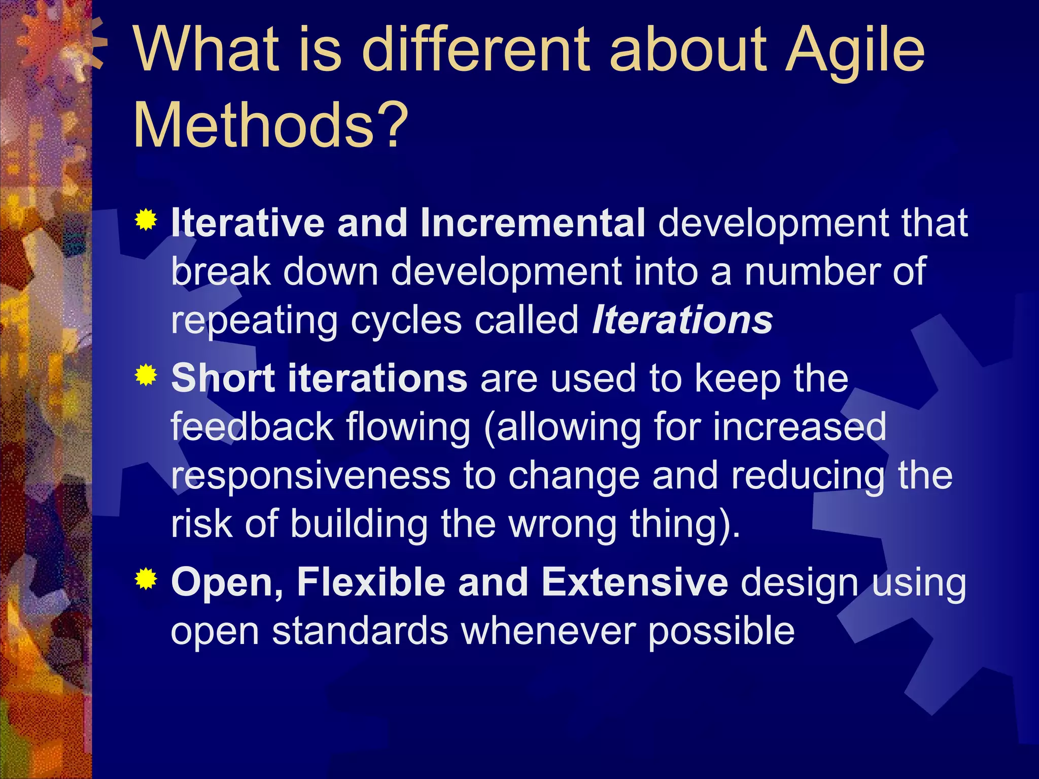What is different about Agile Methods? Iterative and Incremental  development that break down development into a number of repeating cycles called  Iterations Short iterations  are used to keep the feedback flowing (allowing for increased responsiveness to change and reducing the risk of building the wrong thing). Open, Flexible and Extensive  design using open standards whenever possible 