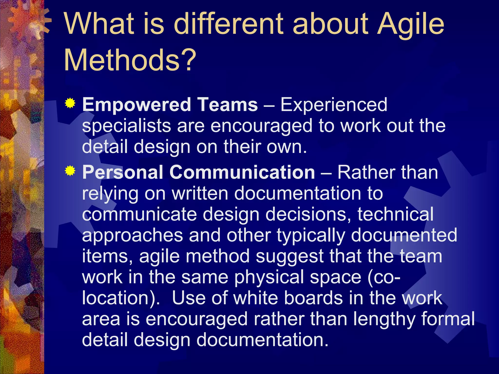 What is different about Agile Methods? Empowered Teams  – Experienced specialists are encouraged to work out the detail design on their own. Personal Communication  – Rather than relying on written documentation to communicate design decisions, technical approaches and other typically documented items, agile method suggest that the team work in the same physical space (co-location).  Use of white boards in the work area is encouraged rather than lengthy formal detail design documentation.  